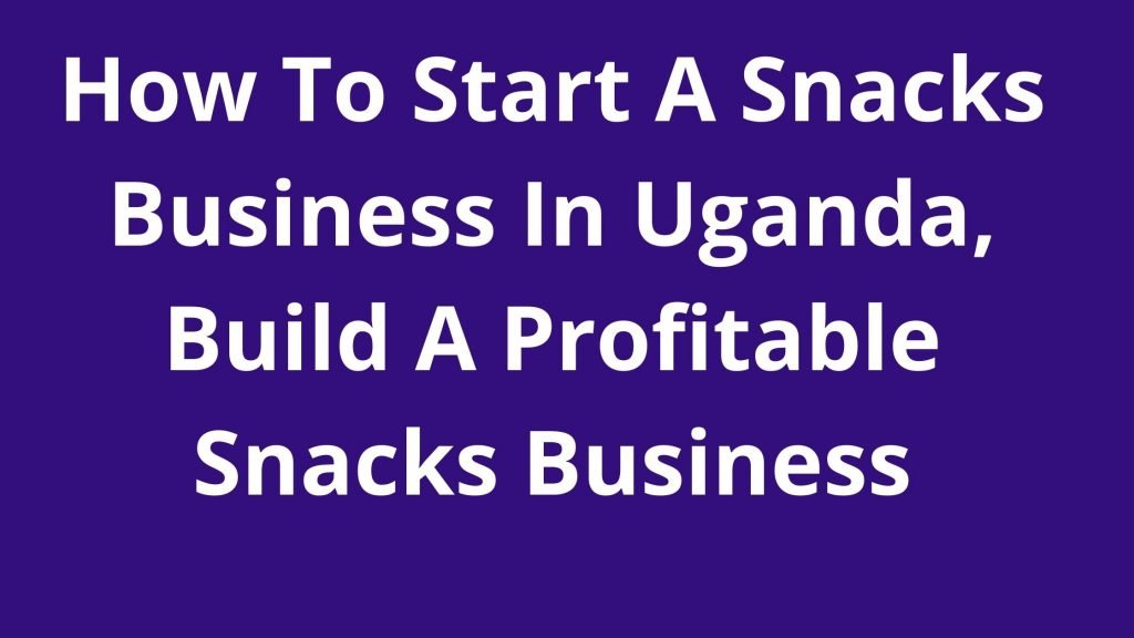 How To Start A Snacks Business In Uganda